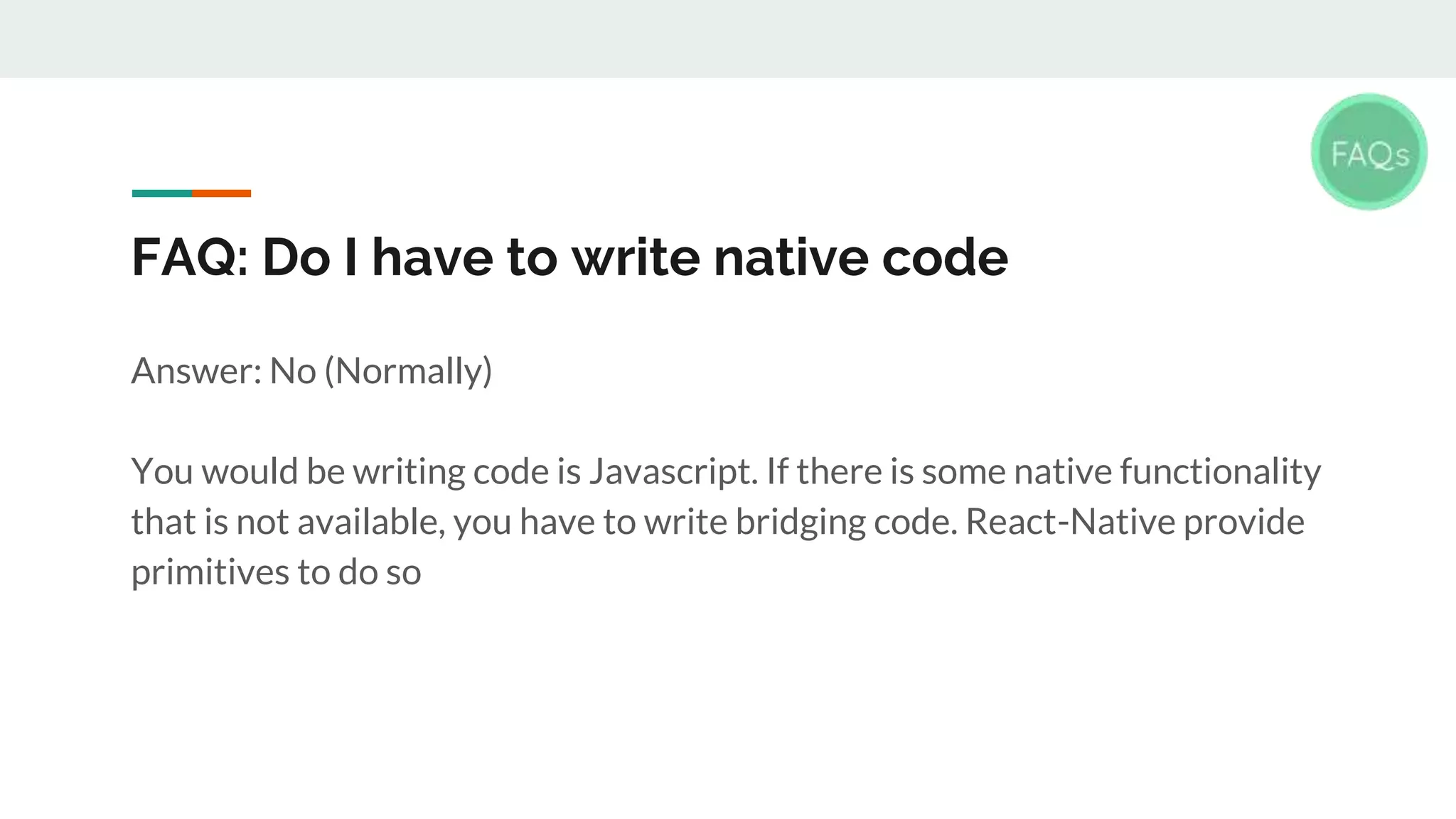 FAQ: Do I have to write native code Answer: No (Normally) You would be writing code is Javascript. If there is some native functionality that is not available, you have to write bridging code. React-Native provide primitives to do so 
