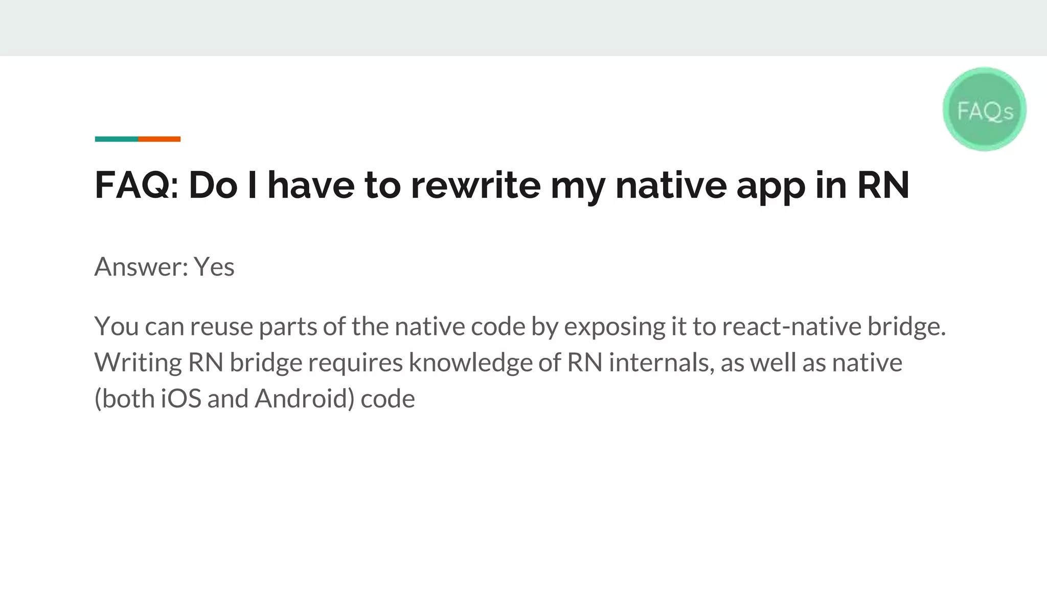 FAQ: Do I have to rewrite my native app in RN Answer: Yes You can reuse parts of the native code by exposing it to react-native bridge. Writing RN bridge requires knowledge of RN internals, as well as native (both iOS and Android) code 