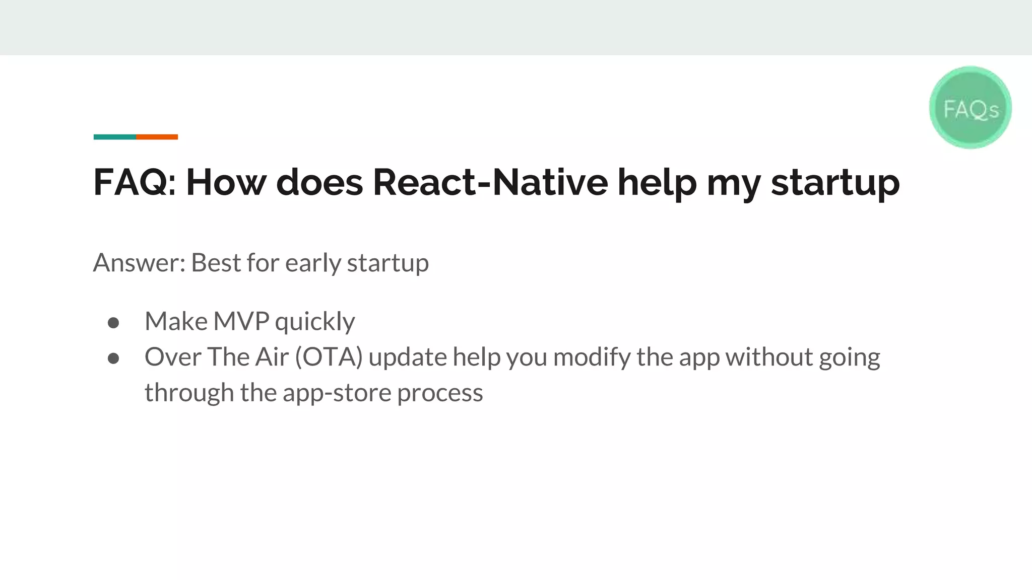 FAQ: How does React-Native help my startup Answer: Best for early startup ● Make MVP quickly ● Over The Air (OTA) update help you modify the app without going through the app-store process 