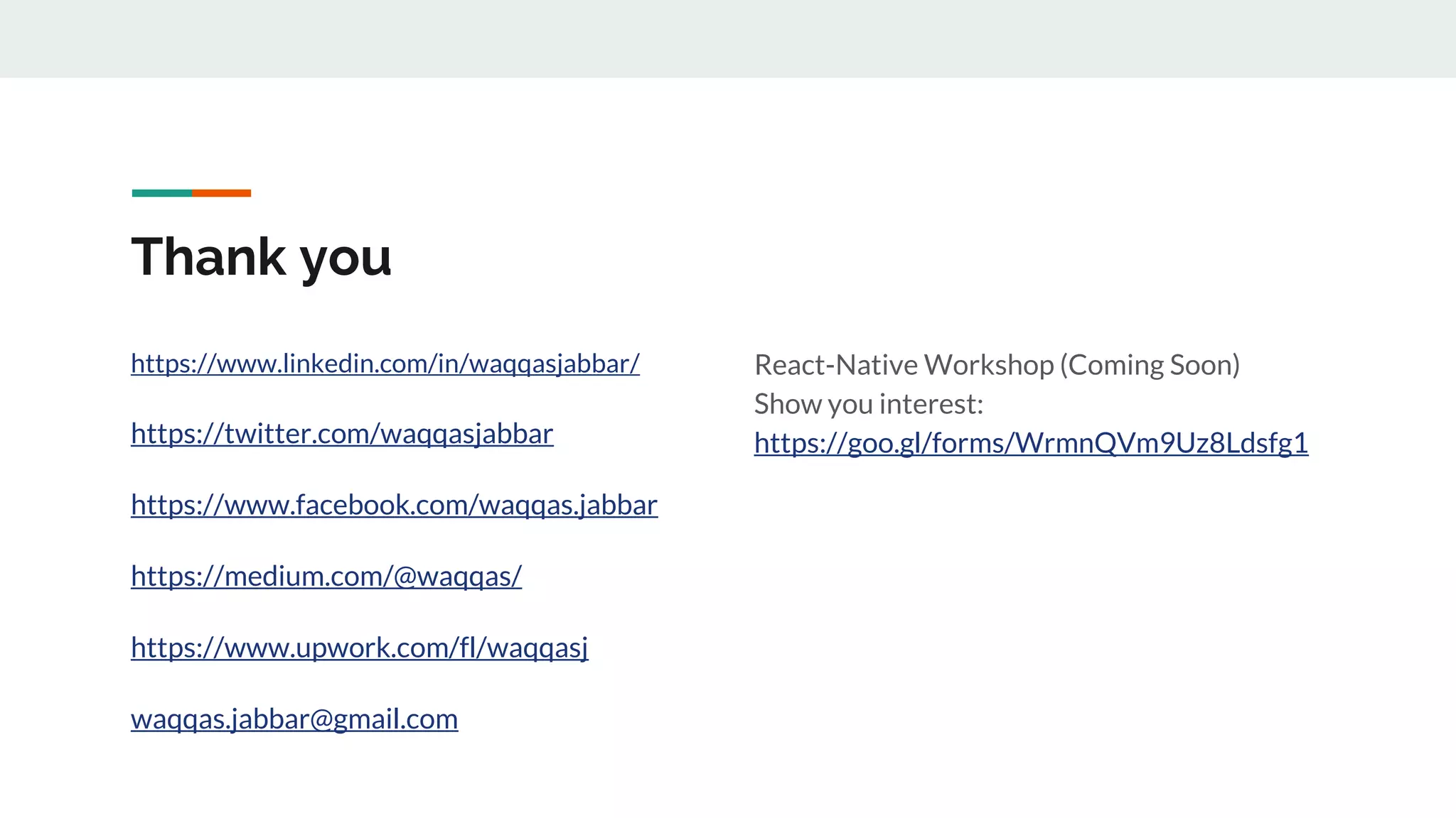 Thank you https://www.linkedin.com/in/waqqasjabbar/ https://twitter.com/waqqasjabbar https://www.facebook.com/waqqas.jabbar https://medium.com/@waqqas/ https://www.upwork.com/fl/waqqasj waqqas.jabbar@gmail.com React-Native Workshop (Coming Soon) Show you interest: https://goo.gl/forms/WrmnQVm9Uz8Ldsfg1 