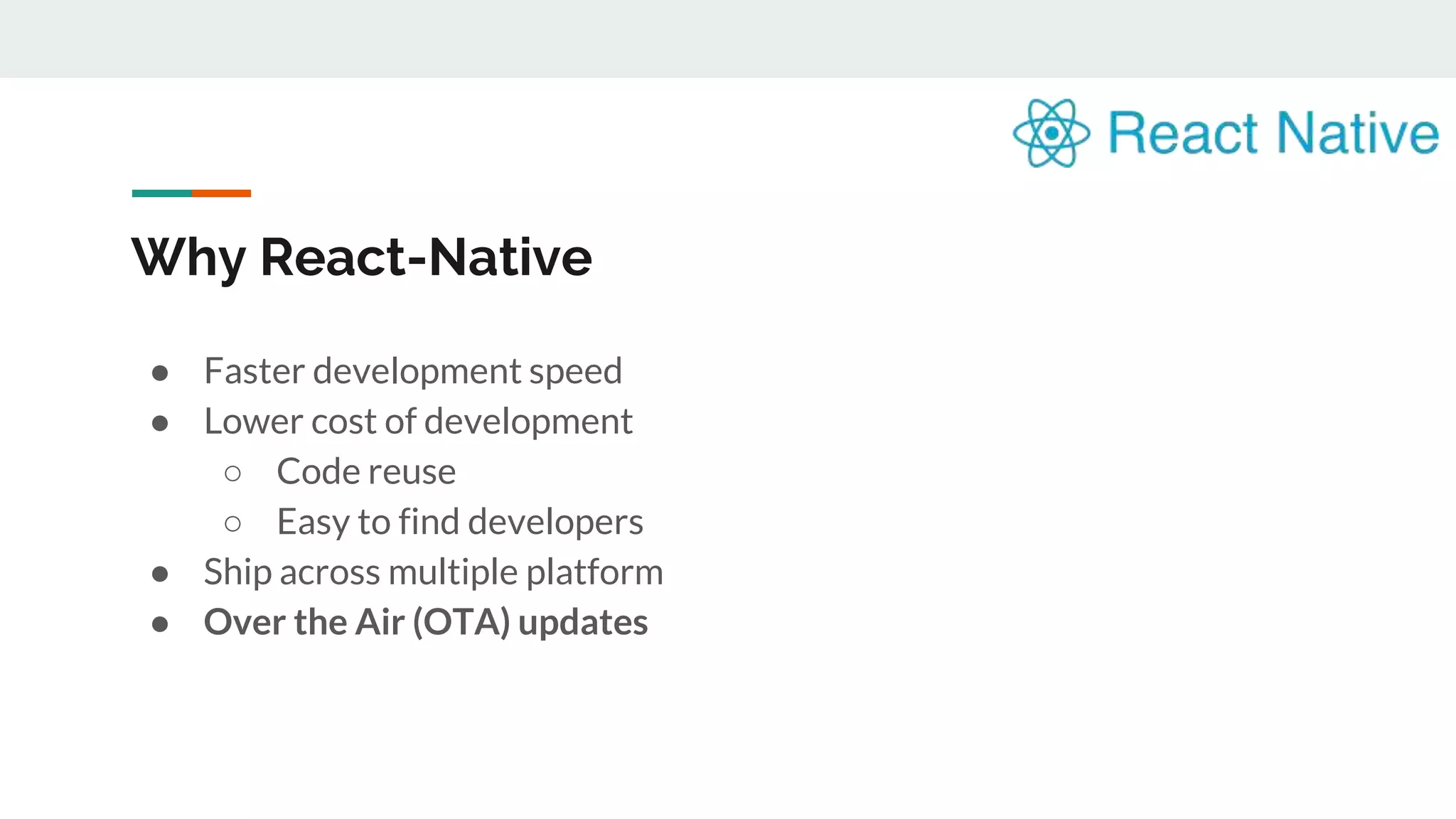 Why React-Native ● Faster development speed ● Lower cost of development ○ Code reuse ○ Easy to find developers ● Ship across multiple platform ● Over the Air (OTA) updates 