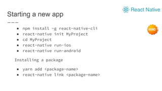 Starting a new app
● npm install -g react-native-cli
● react-native init MyProject
● cd MyProject
● react-native run-ios
● react-native run-android
Installing a package
● yarn add <package-name>
● react-native link <package-name>
 