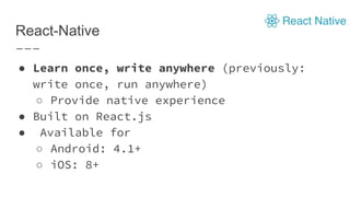 React-Native
● Learn once, write anywhere (previously:
write once, run anywhere)
○ Provide native experience
● Built on React.js
● Available for
○ Android: 4.1+
○ iOS: 8+
 