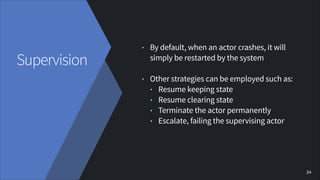 Supervision

•

By default, when an actor crashes, it will
simply be restarted by the system
!

•

Other strategies can be...