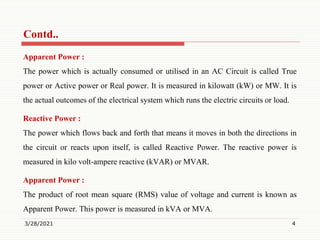 Contd..
Apparent Power :
The power which is actually consumed or utilised in an AC Circuit is called True
power or Active power or Real power. It is measured in kilowatt (kW) or MW. It is
the actual outcomes of the electrical system which runs the electric circuits or load.
Reactive Power :
The power which flows back and forth that means it moves in both the directions in
the circuit or reacts upon itself, is called Reactive Power. The reactive power is
measured in kilo volt-ampere reactive (kVAR) or MVAR.
Apparent Power :
The product of root mean square (RMS) value of voltage and current is known as
Apparent Power. This power is measured in kVA or MVA.
3/28/2021 4
 