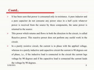  It has been seen that power is consumed only in resistance. A pure inductor and
a pure capacitor do not consume any power since in a half cycle whatever
power is received from the source by these components, the same power is
returned to the source.
 This power which returns and flows in both the direction in the circuit, is called
Reactive power. This reactive power does not perform any useful work in the
circuit.
 In a purely resistive circuit, the current is in phase with the applied voltage,
whereas in a purely inductive and capacitive circuit the current is 90 degrees out
of phase, i.e., if the inductive load is connected in the circuit the current lags
voltage by 90 degrees and if the capacitive load is connected the current leads
the voltage by 90 degrees.
3/28/2021 6
Contd..
 