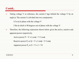  Taking voltage V as reference, the current I lags behind the voltage V by an
angle ϕ. The current I is divided into two components:
I Cos ϕ in phase with the voltage V
I Sin ϕ which is 90 degrees out of phase with the voltage V
 Therefore, the following expression shown below gives the active, reactive and
apparent power respectively.
Active power P = V x I cosϕ = V I cosϕ
Reactive power Pr or Q = V x I sinϕ = V I sinϕ
Apparent power Pa or S = V x I = VI
3/28/2021 8
Contd..
 