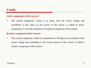 Active component of the current :
 The current component, which is in phase with the circuit voltage and
contributes to the active or true power of the circuit, is called an active
component or watt-full component or in-phase component of the current.
Reactive component of the current :
 The current component, which is in quadrature or 90 degrees out of phase to the
circuit voltage and contributes to the reactive power of the circuit, is called a
reactive component of the current.
3/28/2021 9
Contd..
 