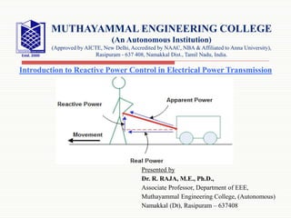Presented by
Dr. R. RAJA, M.E., Ph.D.,
Associate Professor, Department of EEE,
Muthayammal Engineering College, (Autonomous)
Namakkal (Dt), Rasipuram – 637408
MUTHAYAMMAL ENGINEERING COLLEGE
(An Autonomous Institution)
(Approved by AICTE, New Delhi, Accredited by NAAC, NBA & Affiliated to Anna University),
Rasipuram - 637 408, Namakkal Dist., Tamil Nadu, India.
Introduction to Reactive Power Control in Electrical Power Transmission
 
