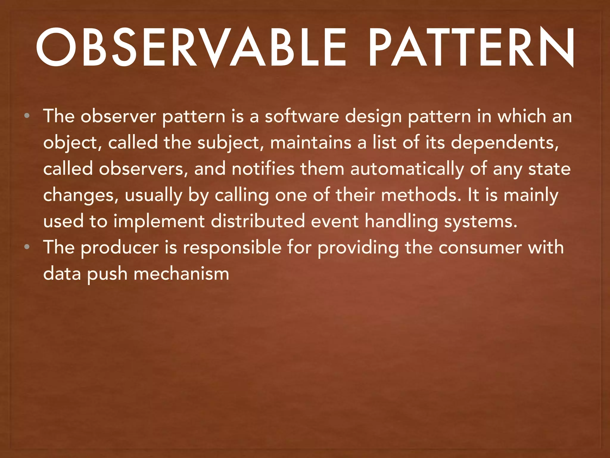 • The observer pattern is a software design pattern in which an
object, called the subject, maintains a list of its dependents,
called observers, and notifies them automatically of any state
changes, usually by calling one of their methods. It is mainly
used to implement distributed event handling systems.
• The producer is responsible for providing the consumer with
data push mechanism
OBSERVABLE PATTERN
 
