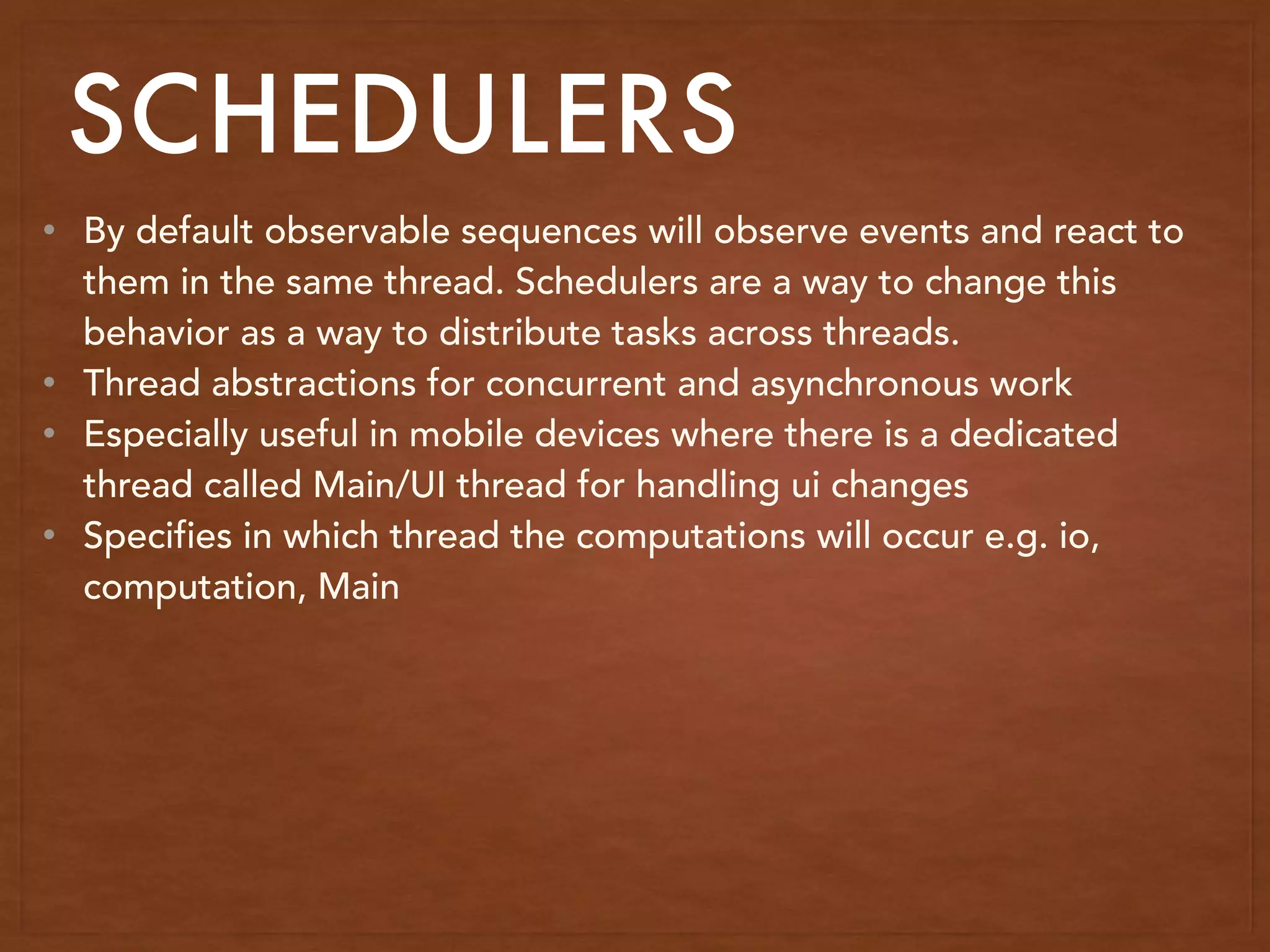 SCHEDULERS
• By default observable sequences will observe events and react to
them in the same thread. Schedulers are a way to change this
behavior as a way to distribute tasks across threads.
• Thread abstractions for concurrent and asynchronous work
• Especially useful in mobile devices where there is a dedicated
thread called Main/UI thread for handling ui changes
• Specifies in which thread the computations will occur e.g. io,
computation, Main
 