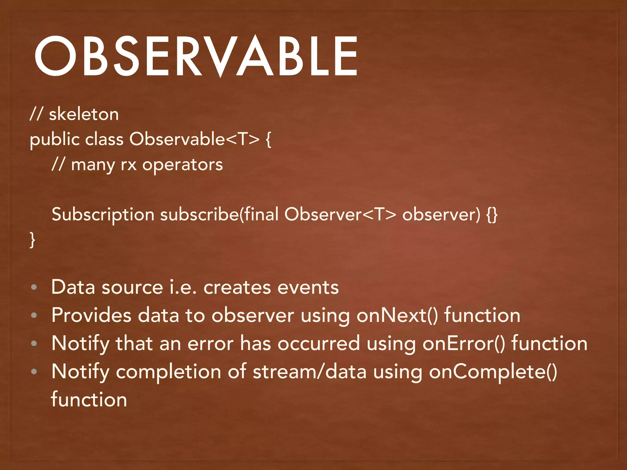 OBSERVABLE
// skeleton
public class Observable<T> {
// many rx operators
Subscription subscribe(final Observer<T> observer) {}
}
• Data source i.e. creates events
• Provides data to observer using onNext() function
• Notify that an error has occurred using onError() function
• Notify completion of stream/data using onComplete()
function
 
