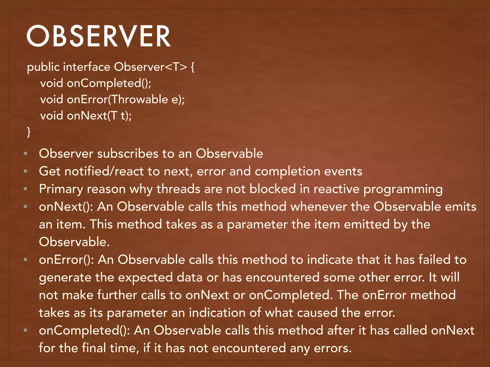 OBSERVER
public interface Observer<T> {
void onCompleted();
void onError(Throwable e);
void onNext(T t);
}
• Observer subscribes to an Observable
• Get notified/react to next, error and completion events
• Primary reason why threads are not blocked in reactive programming
• onNext(): An Observable calls this method whenever the Observable emits
an item. This method takes as a parameter the item emitted by the
Observable.
• onError(): An Observable calls this method to indicate that it has failed to
generate the expected data or has encountered some other error. It will
not make further calls to onNext or onCompleted. The onError method
takes as its parameter an indication of what caused the error.
• onCompleted(): An Observable calls this method after it has called onNext
for the final time, if it has not encountered any errors.
 
