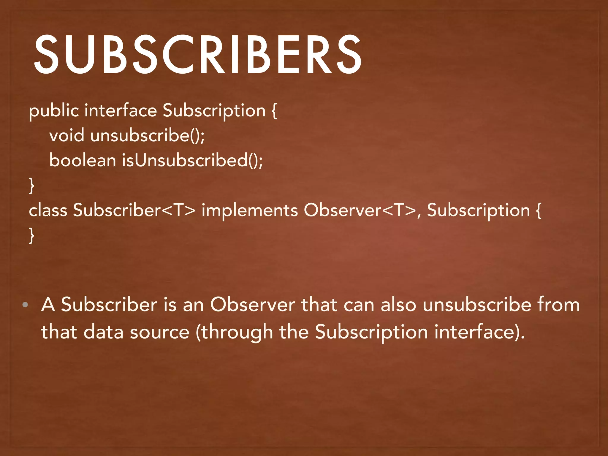 SUBSCRIBERS
public interface Subscription {
void unsubscribe();
boolean isUnsubscribed();
}
class Subscriber<T> implements Observer<T>, Subscription {
}
• A Subscriber is an Observer that can also unsubscribe from
that data source (through the Subscription interface).
 