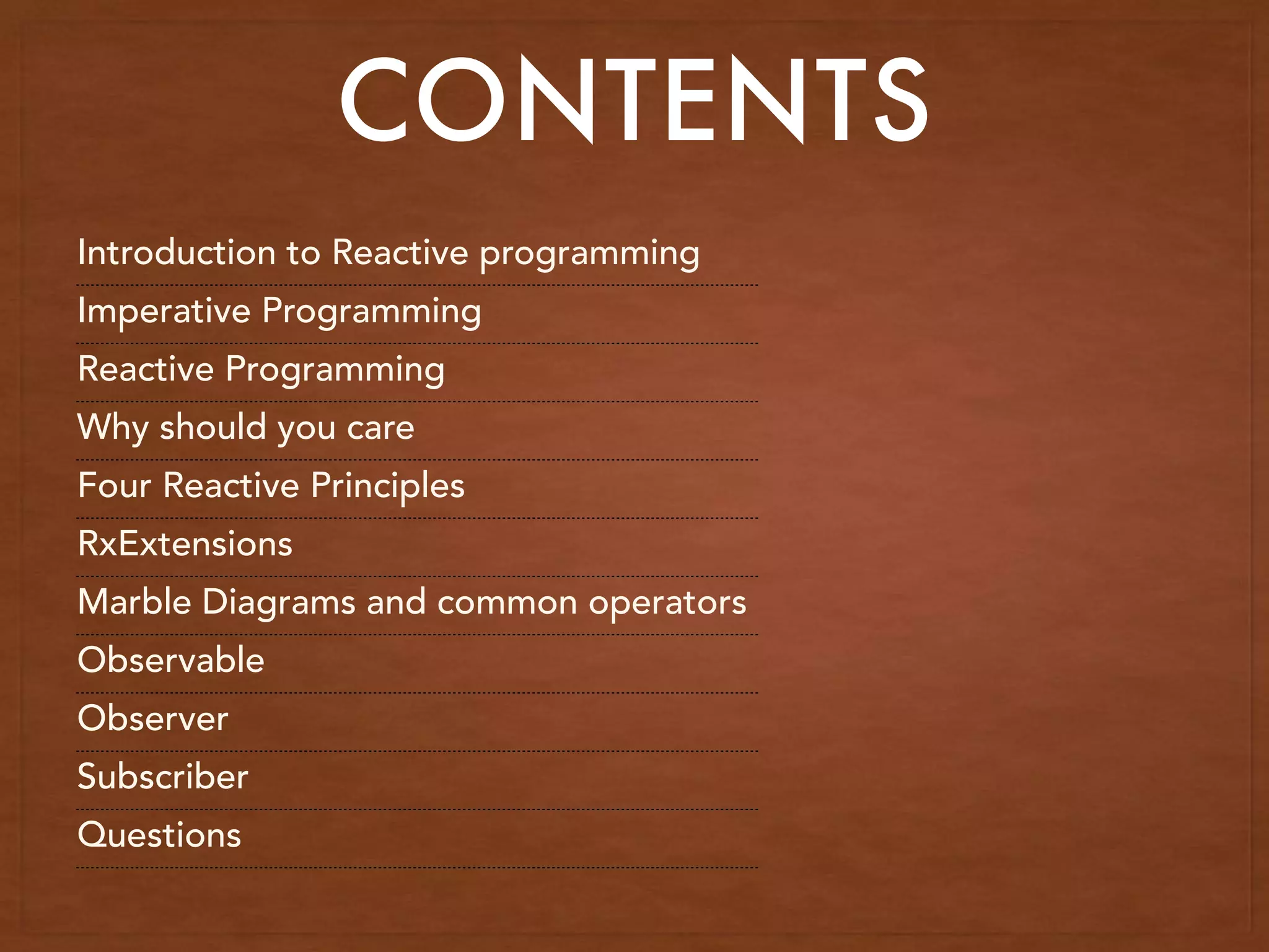 CONTENTS
Introduction to Reactive programming
Imperative Programming
Reactive Programming
Why should you care
Four Reactive Principles
RxExtensions
Marble Diagrams and common operators
Observable
Observer
Subscriber
Questions
 