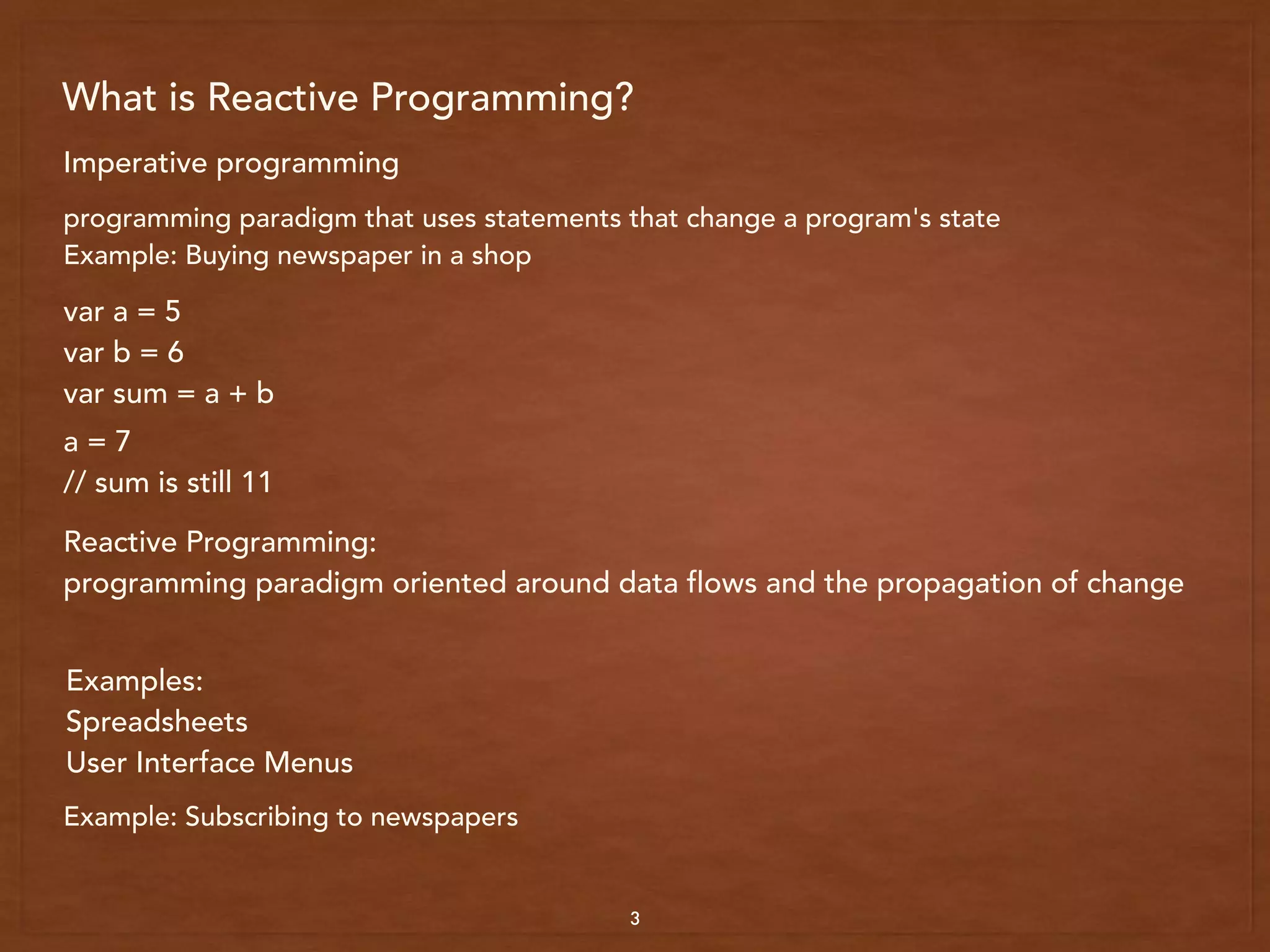 What is Reactive Programming?
3
Imperative programming
programming paradigm that uses statements that change a program's state
Example: Buying newspaper in a shop
var a = 5
var b = 6
var sum = a + b
a = 7
// sum is still 11
Reactive Programming:
programming paradigm oriented around data flows and the propagation of change
Examples:
Spreadsheets
User Interface Menus
Example: Subscribing to newspapers
 