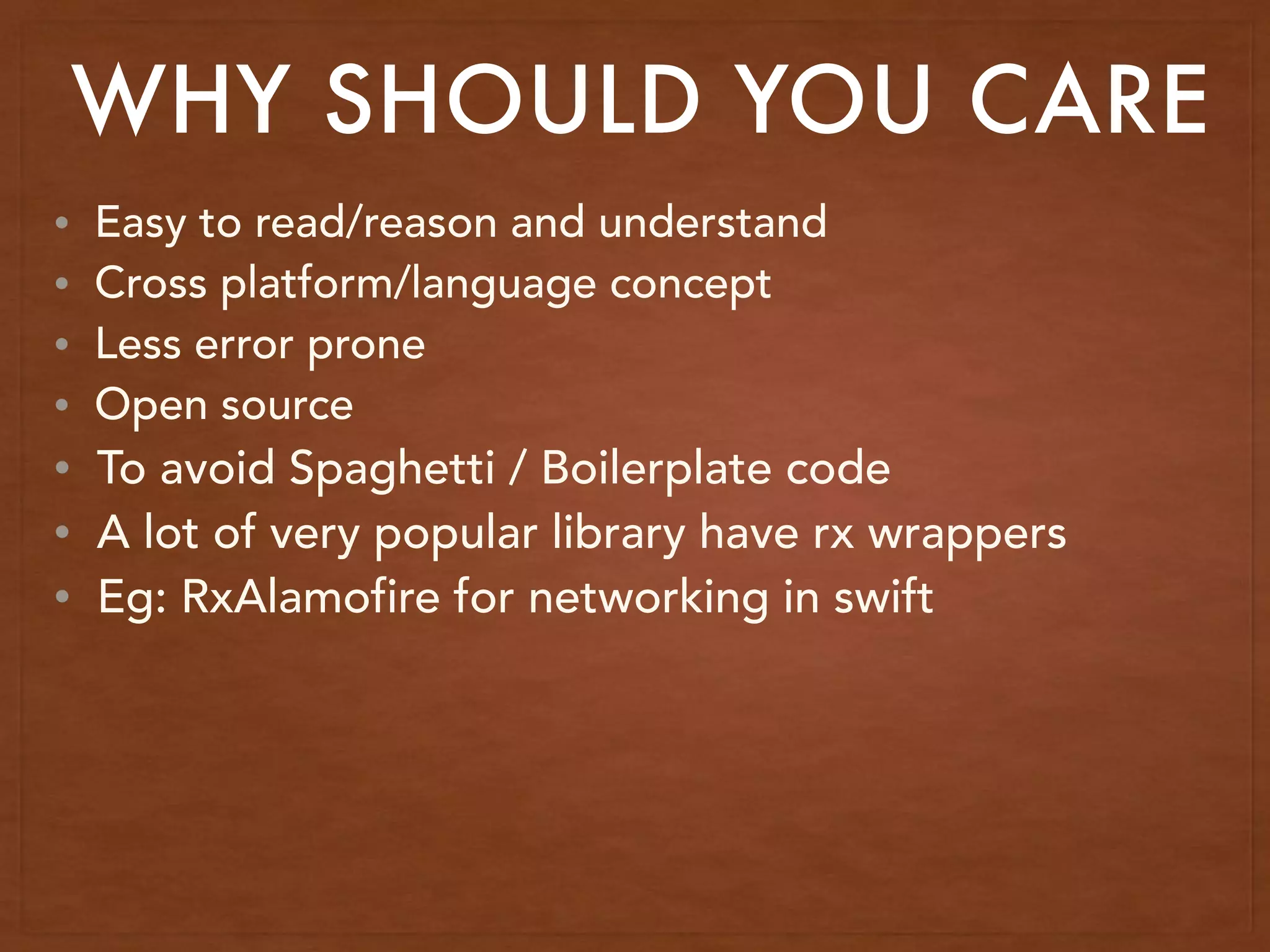 WHY SHOULD YOU CARE
• Easy to read/reason and understand
• Cross platform/language concept
• Less error prone
• Open source
• To avoid Spaghetti / Boilerplate code
• A lot of very popular library have rx wrappers
• Eg: RxAlamofire for networking in swift
 