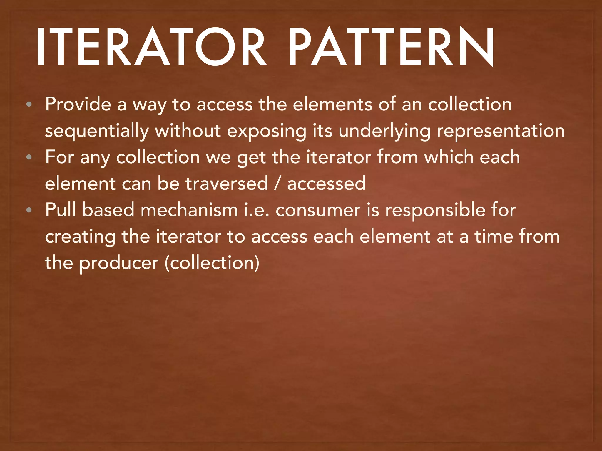 • Provide a way to access the elements of an collection
sequentially without exposing its underlying representation
• For any collection we get the iterator from which each
element can be traversed / accessed
• Pull based mechanism i.e. consumer is responsible for
creating the iterator to access each element at a time from
the producer (collection)
ITERATOR PATTERN
 