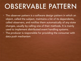 • The observer pattern is a software design pattern in which an
object, called the subject, maintains a list of its dependents,
called observers, and notifies them automatically of any state
changes, usually by calling one of their methods. It is mainly
used to implement distributed event handling systems.
• The producer is responsible for providing the consumer with
data push mechanism
OBSERVABLE PATTERN
 