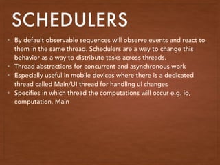 SCHEDULERS
• By default observable sequences will observe events and react to
them in the same thread. Schedulers are a way to change this
behavior as a way to distribute tasks across threads.
• Thread abstractions for concurrent and asynchronous work
• Especially useful in mobile devices where there is a dedicated
thread called Main/UI thread for handling ui changes
• Specifies in which thread the computations will occur e.g. io,
computation, Main
 