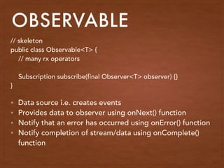 OBSERVABLE
// skeleton
public class Observable<T> {
// many rx operators
Subscription subscribe(final Observer<T> observer) {}
}
• Data source i.e. creates events
• Provides data to observer using onNext() function
• Notify that an error has occurred using onError() function
• Notify completion of stream/data using onComplete()
function
 