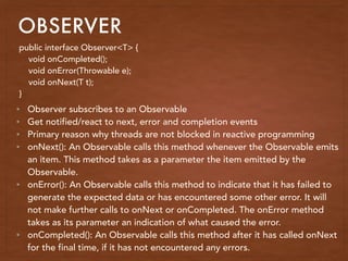 OBSERVER
public interface Observer<T> {
void onCompleted();
void onError(Throwable e);
void onNext(T t);
}
• Observer subscribes to an Observable
• Get notified/react to next, error and completion events
• Primary reason why threads are not blocked in reactive programming
• onNext(): An Observable calls this method whenever the Observable emits
an item. This method takes as a parameter the item emitted by the
Observable.
• onError(): An Observable calls this method to indicate that it has failed to
generate the expected data or has encountered some other error. It will
not make further calls to onNext or onCompleted. The onError method
takes as its parameter an indication of what caused the error.
• onCompleted(): An Observable calls this method after it has called onNext
for the final time, if it has not encountered any errors.
 