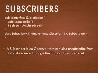 SUBSCRIBERS
public interface Subscription {
void unsubscribe();
boolean isUnsubscribed();
}
class Subscriber<T> implements Observer<T>, Subscription {
}
• A Subscriber is an Observer that can also unsubscribe from
that data source (through the Subscription interface).
 
