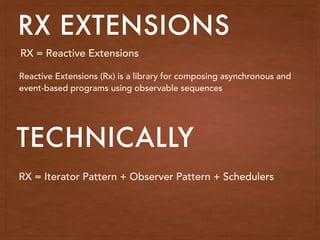 RX EXTENSIONS
RX = Reactive Extensions
Reactive Extensions (Rx) is a library for composing asynchronous and
event-based programs using observable sequences
RX = Iterator Pattern + Observer Pattern + Schedulers
TECHNICALLY
 