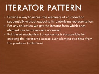 • Provide a way to access the elements of an collection
sequentially without exposing its underlying representation
• For any collection we get the iterator from which each
element can be traversed / accessed
• Pull based mechanism i.e. consumer is responsible for
creating the iterator to access each element at a time from
the producer (collection)
ITERATOR PATTERN
 