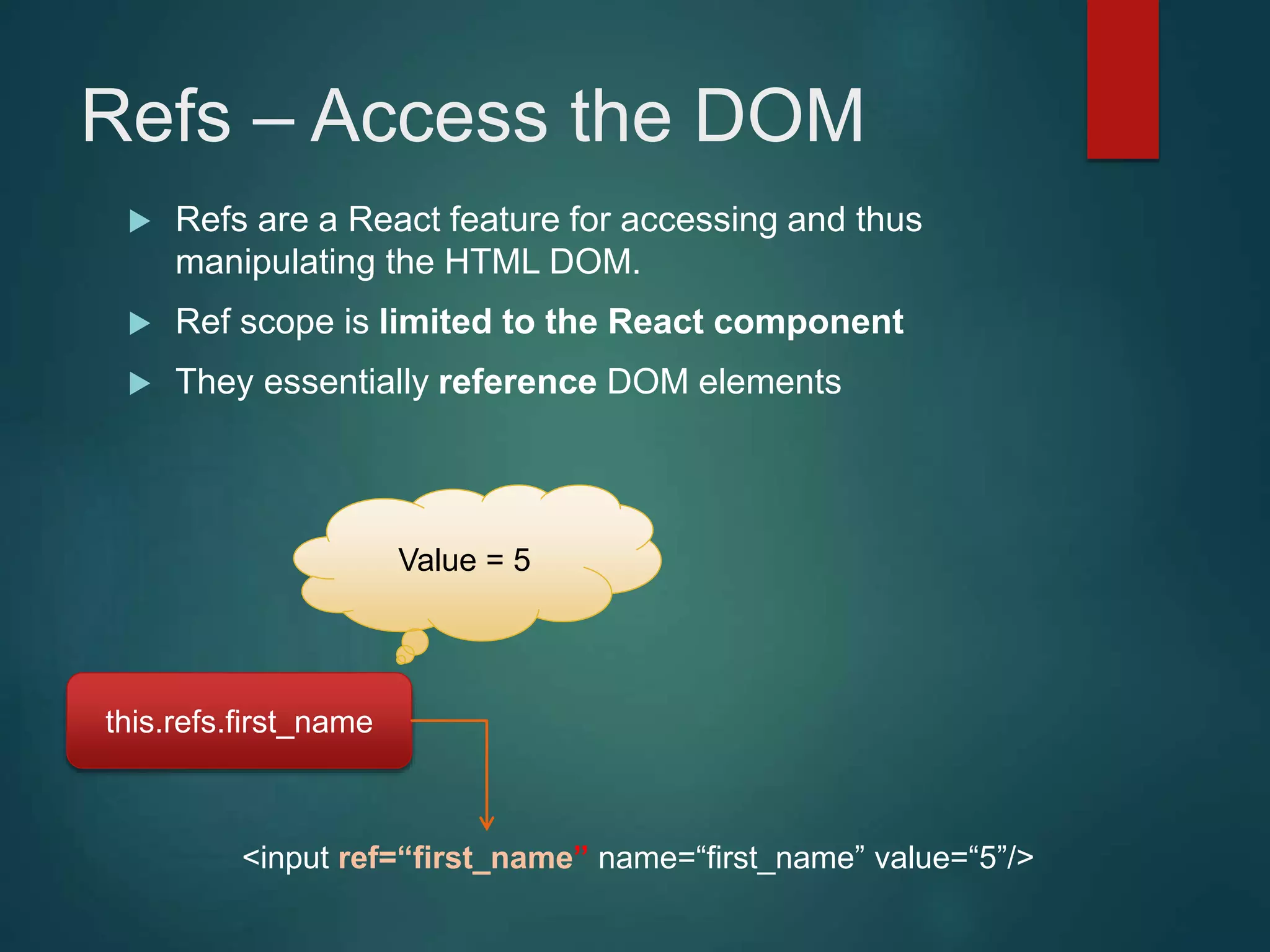 Refs – Access the DOM  Refs are a React feature for accessing and thus manipulating the HTML DOM.  Ref scope is limited to the React component  They essentially reference DOM elements <input ref=“first_name” name=“first_name” value=“5”/> this.refs.first_name Value = 5 