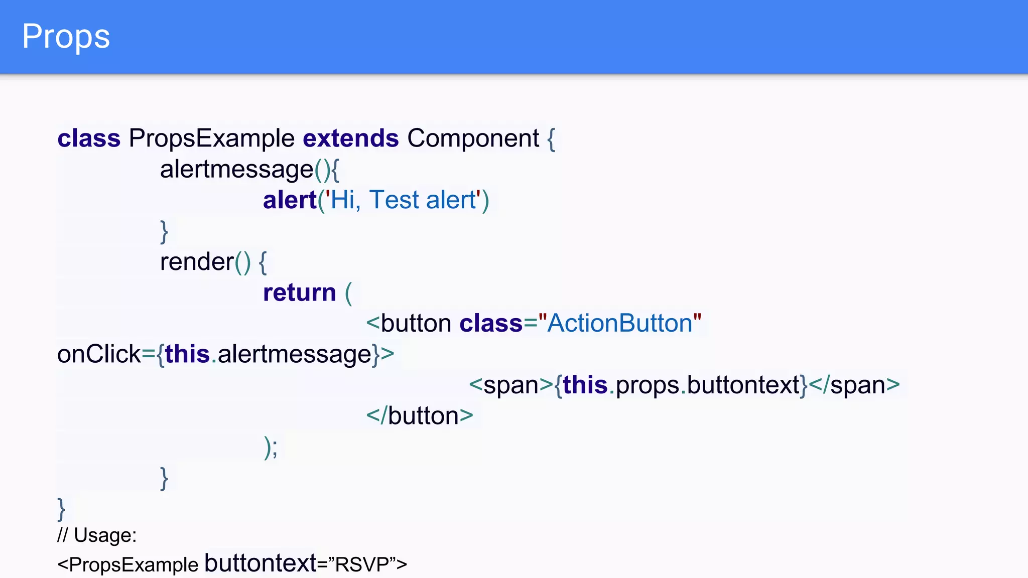 Props
class PropsExample extends Component {
alertmessage(){
alert('Hi, Test alert')
}
render() {
return (
<button class="ActionButton"
onClick={this.alertmessage}>
<span>{this.props.buttontext}</span>
</button>
);
}
}
// Usage:
<PropsExample buttontext=”RSVP”>