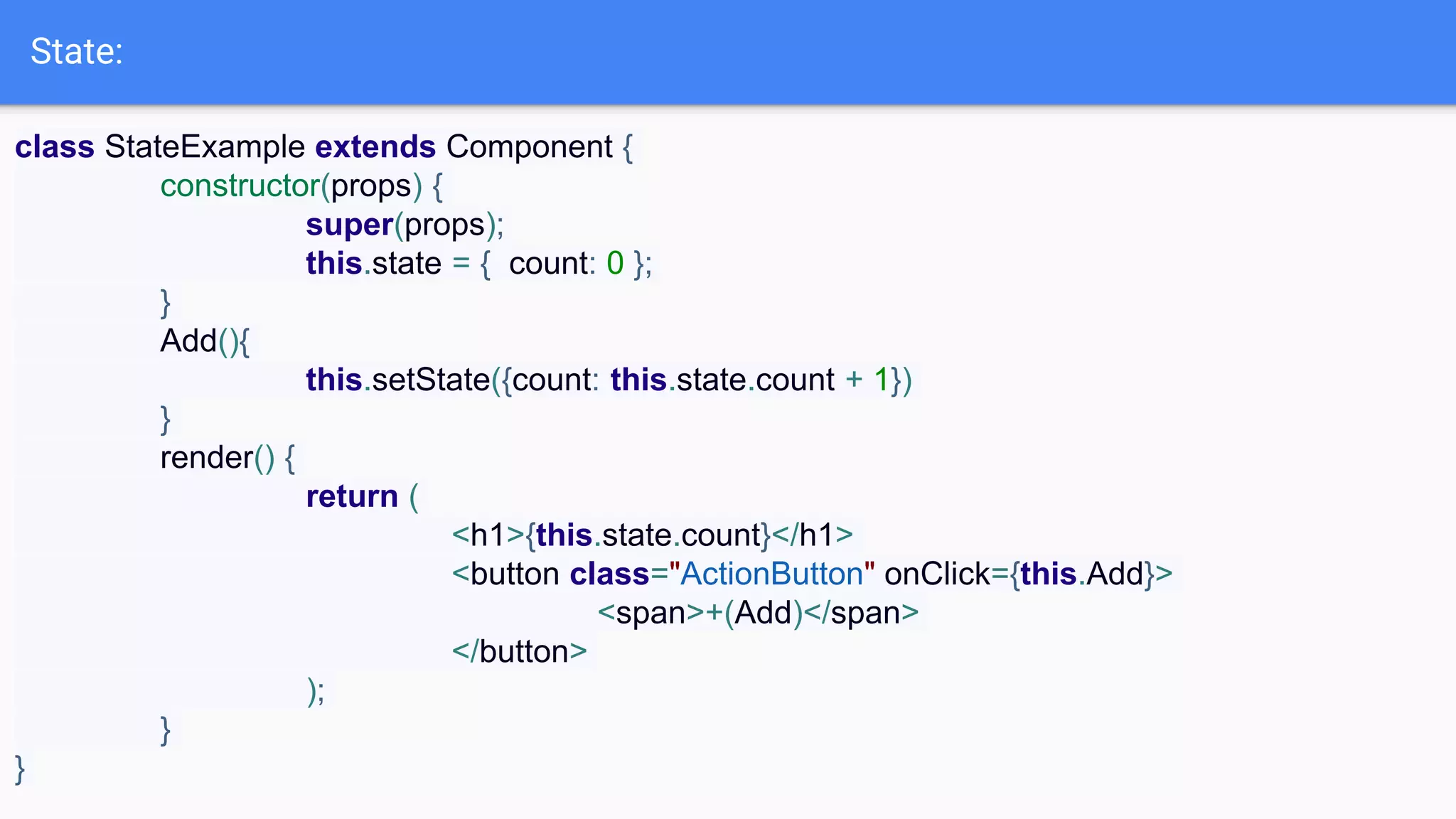 State:
class StateExample extends Component {
constructor(props) {
super(props);
this.state = { count: 0 };
}
Add(){
this.setState({count: this.state.count + 1})
}
render() {
return (
<h1>{this.state.count}</h1>
<button class="ActionButton" onClick={this.Add}>
<span>+(Add)</span>
</button>
);
}
}