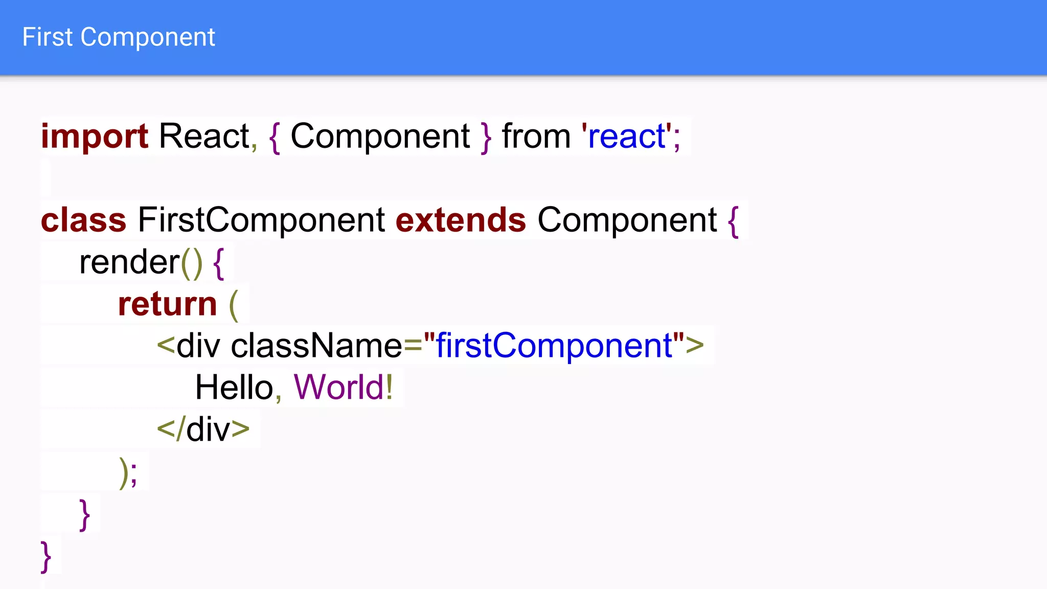 First Component
import React, { Component } from 'react';
class FirstComponent extends Component {
render() {
return (
<div className="firstComponent">
Hello, World!
</div>
);
}
}