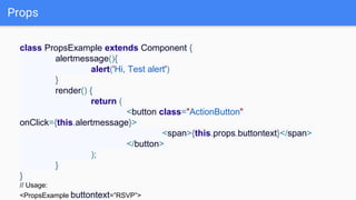 Props
class PropsExample extends Component {
alertmessage(){
alert('Hi, Test alert')
}
render() {
return (
<button class="ActionButton"
onClick={this.alertmessage}>
<span>{this.props.buttontext}</span>
</button>
);
}
}
// Usage:
<PropsExample buttontext=”RSVP”>
 