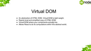 Virtual DOM
● An abstraction of HTML DOM. Virtual DOM is light weight.
● Reacts local and simplified copy of HTML DOM.
● Virtual DOM where your components actually live.
● Allows React to do its computations within this abstract world.
 