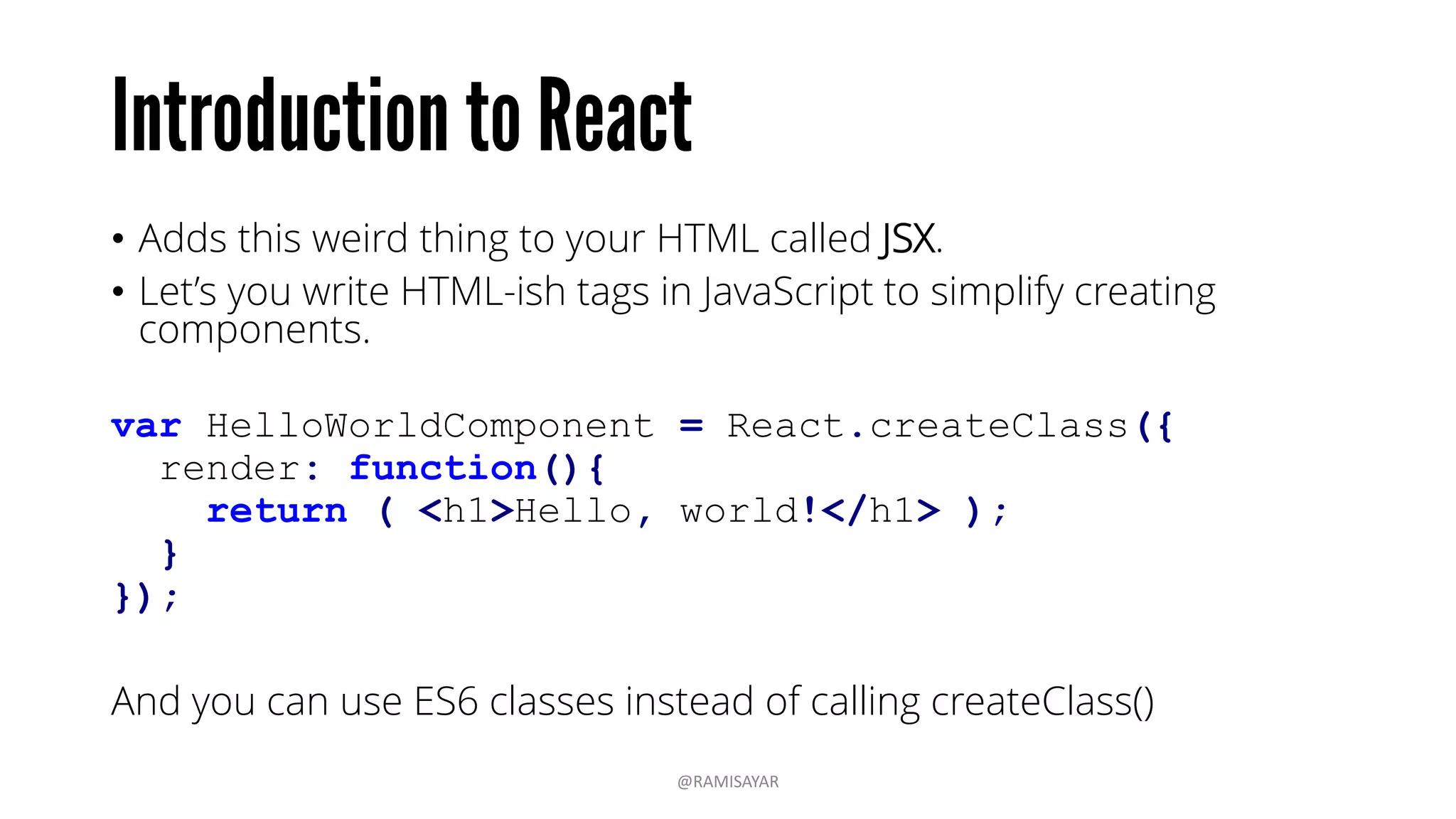 • Adds this weird thing to your HTML called JSX.
• Let’s you write HTML-ish tags in JavaScript to simplify creating
components.
var HelloWorldComponent = React.createClass({
render: function(){
return ( <h1>Hello, world!</h1> );
}
});
And you can use ES6 classes instead of calling createClass()
@RAMISAYAR
 