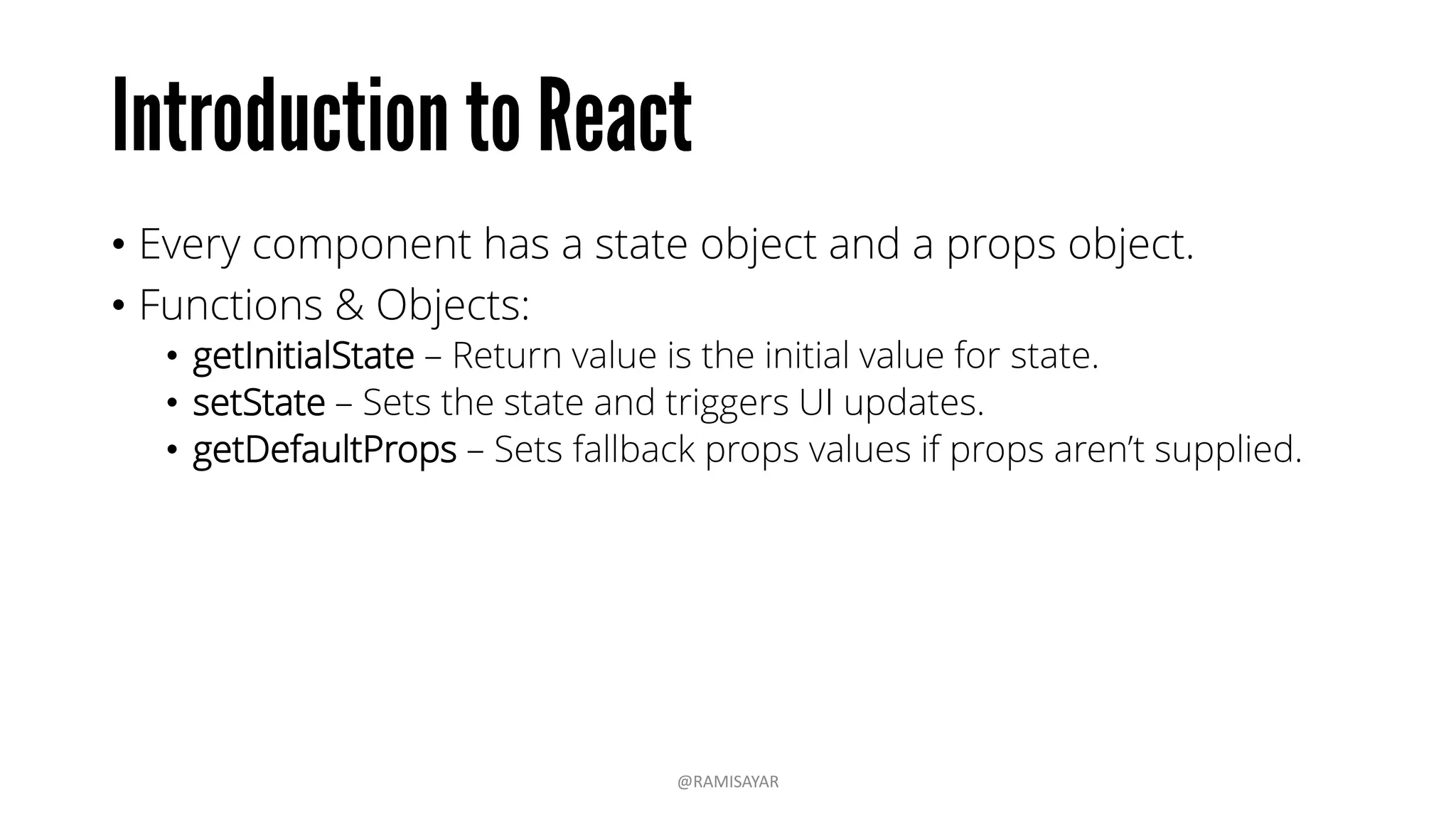 • Every component has a state object and a props object.
• Functions & Objects:
• getInitialState – Return value is the initial value for state.
• setState – Sets the state and triggers UI updates.
• getDefaultProps – Sets fallback props values if props aren’t supplied.
@RAMISAYAR
 
