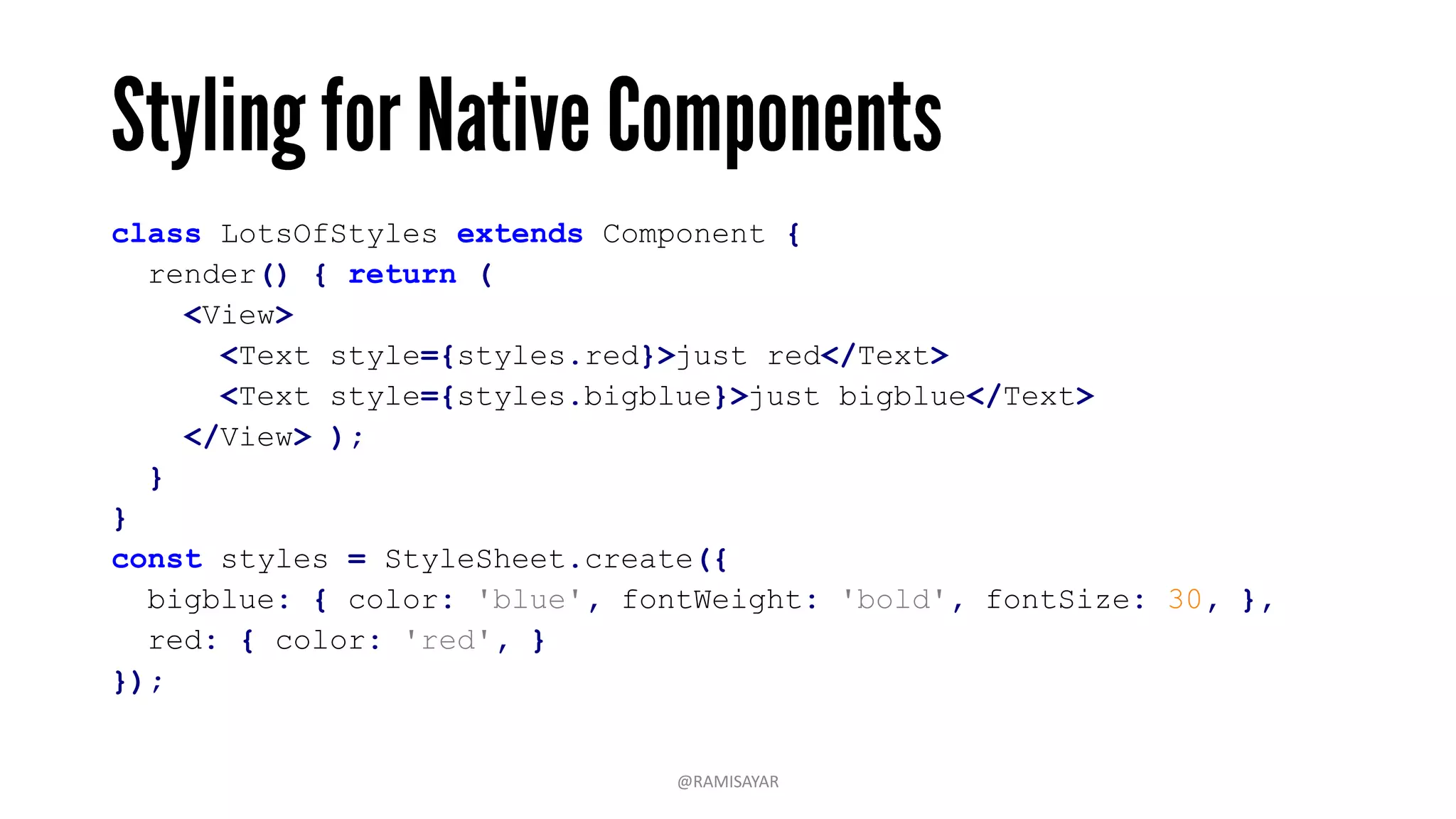 class LotsOfStyles extends Component {
render() { return (
<View>
<Text style={styles.red}>just red</Text>
<Text style={styles.bigblue}>just bigblue</Text>
</View> );
}
}
const styles = StyleSheet.create({
bigblue: { color: 'blue', fontWeight: 'bold', fontSize: 30, },
red: { color: 'red', }
});
@RAMISAYAR
 