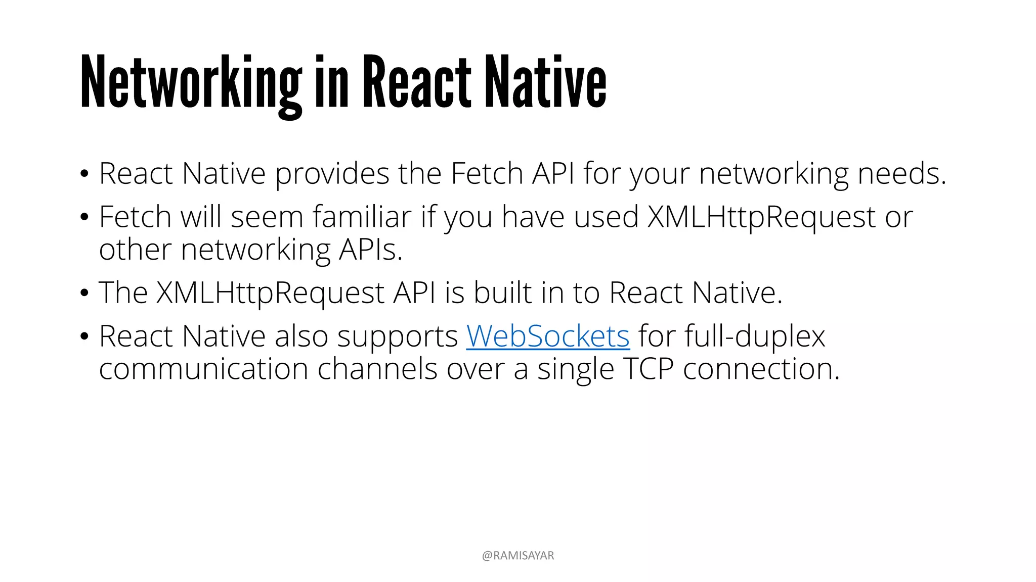 • React Native provides the Fetch API for your networking needs.
• Fetch will seem familiar if you have used XMLHttpRequest or
other networking APIs.
• The XMLHttpRequest API is built in to React Native.
• React Native also supports WebSockets for full-duplex
communication channels over a single TCP connection.
@RAMISAYAR
 