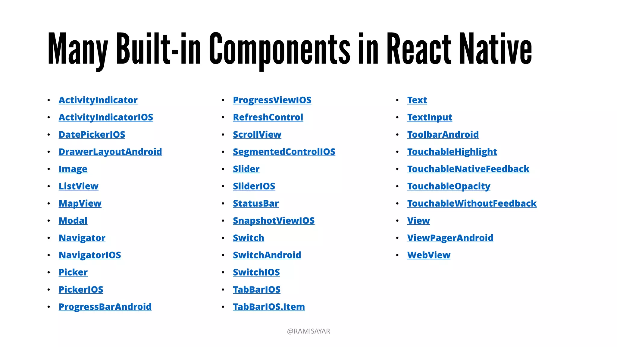 • ActivityIndicator
• ActivityIndicatorIOS
• DatePickerIOS
• DrawerLayoutAndroid
• Image
• ListView
• MapView
• Modal
• Navigator
• NavigatorIOS
• Picker
• PickerIOS
• ProgressBarAndroid
• ProgressViewIOS
• RefreshControl
• ScrollView
• SegmentedControlIOS
• Slider
• SliderIOS
• StatusBar
• SnapshotViewIOS
• Switch
• SwitchAndroid
• SwitchIOS
• TabBarIOS
• TabBarIOS.Item
• Text
• TextInput
• ToolbarAndroid
• TouchableHighlight
• TouchableNativeFeedback
• TouchableOpacity
• TouchableWithoutFeedback
• View
• ViewPagerAndroid
• WebView
@RAMISAYAR
 