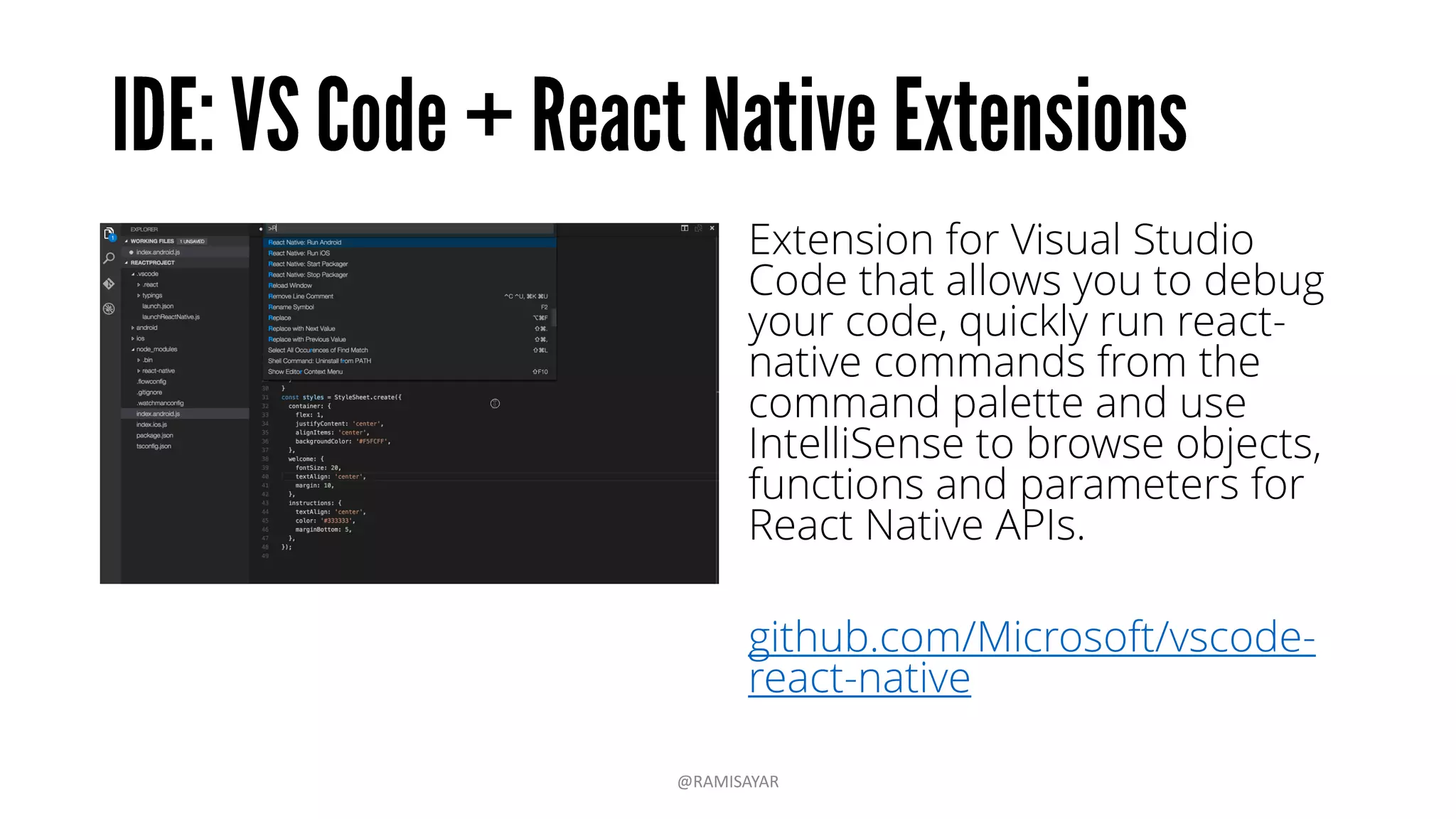 Extension for Visual Studio
Code that allows you to debug
your code, quickly run react-
native commands from the
command palette and use
IntelliSense to browse objects,
functions and parameters for
React Native APIs.
github.com/Microsoft/vscode-
react-native
@RAMISAYAR
 