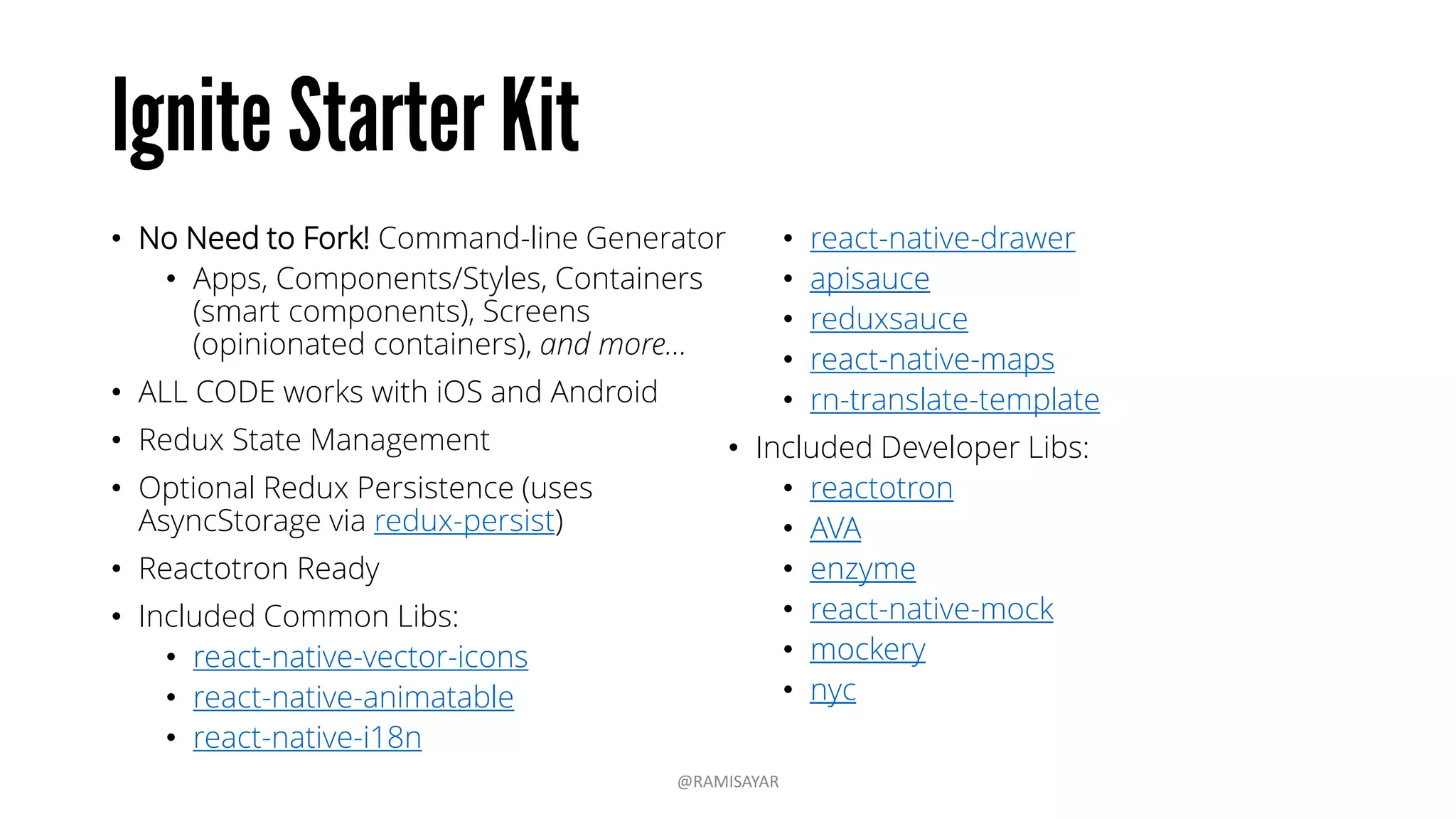 • No Need to Fork! Command-line Generator
• Apps, Components/Styles, Containers
(smart components), Screens
(opinionated containers), and more...
• ALL CODE works with iOS and Android
• Redux State Management
• Optional Redux Persistence (uses
AsyncStorage via redux-persist)
• Reactotron Ready
• Included Common Libs:
• react-native-vector-icons
• react-native-animatable
• react-native-i18n
• react-native-drawer
• apisauce
• reduxsauce
• react-native-maps
• rn-translate-template
• Included Developer Libs:
• reactotron
• AVA
• enzyme
• react-native-mock
• mockery
• nyc
@RAMISAYAR
 