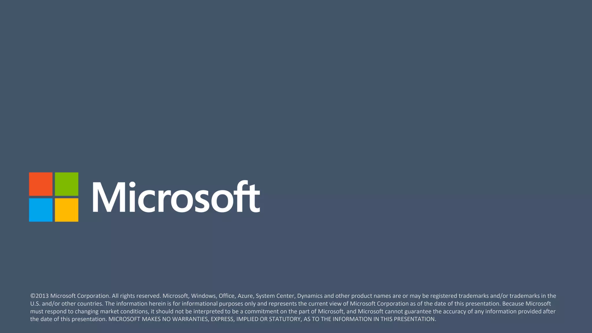 ©2013 Microsoft Corporation. All rights reserved. Microsoft, Windows, Office, Azure, System Center, Dynamics and other product names are or may be registered trademarks and/or trademarks in the
U.S. and/or other countries. The information herein is for informational purposes only and represents the current view of Microsoft Corporation as of the date of this presentation. Because Microsoft
must respond to changing market conditions, it should not be interpreted to be a commitment on the part of Microsoft, and Microsoft cannot guarantee the accuracy of any information provided after
the date of this presentation. MICROSOFT MAKES NO WARRANTIES, EXPRESS, IMPLIED OR STATUTORY, AS TO THE INFORMATION IN THIS PRESENTATION.
 