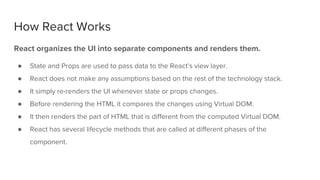 React organizes the UI into separate components and renders them.
● State and Props are used to pass data to the React’s view layer.
● React does not make any assumptions based on the rest of the technology stack.
● It simply re-renders the UI whenever state or props changes.
● Before rendering the HTML it compares the changes using Virtual DOM.
● It then renders the part of HTML that is different from the computed Virtual DOM.
● React has several lifecycle methods that are called at different phases of the
component.
How React Works
 
