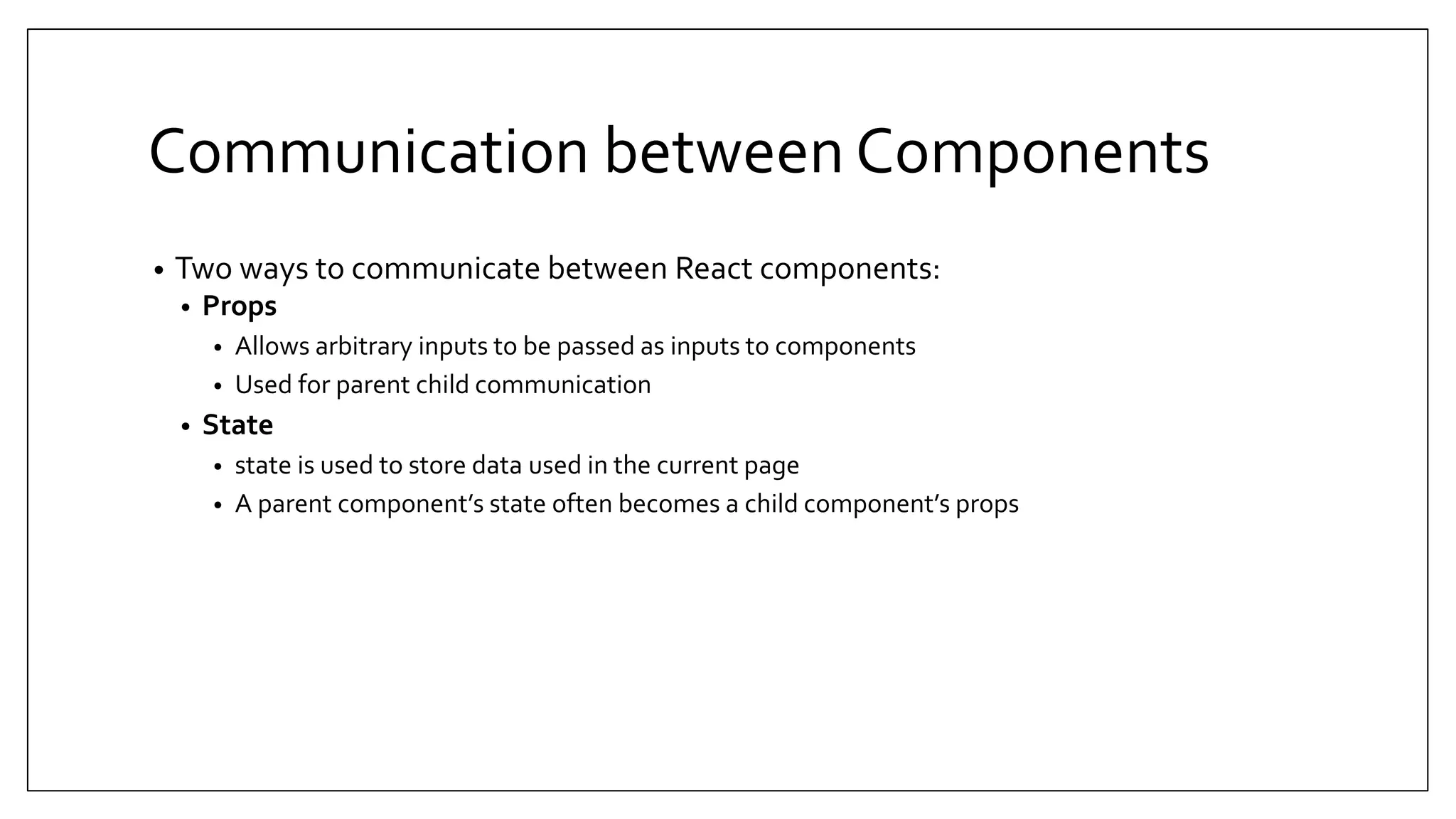 Communication between Components • Two ways to communicate between React components: • Props • Allows arbitrary inputs to be passed as inputs to components • Used for parent child communication • State • state is used to store data used in the current page • A parent component’s state often becomes a child component’s props 