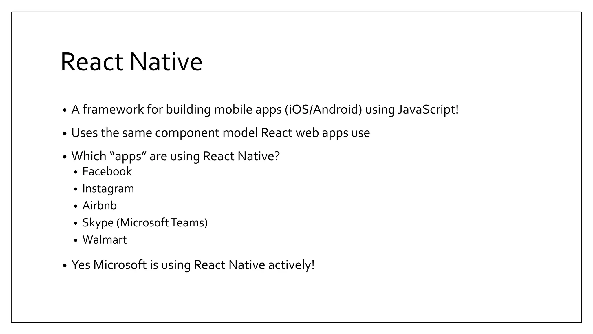 React Native • A framework for building mobile apps (iOS/Android) using JavaScript! • Uses the same component model React web apps use • Which “apps” are using React Native? • Facebook • Instagram • Airbnb • Skype (MicrosoftTeams) • Walmart • Yes Microsoft is using React Native actively! 