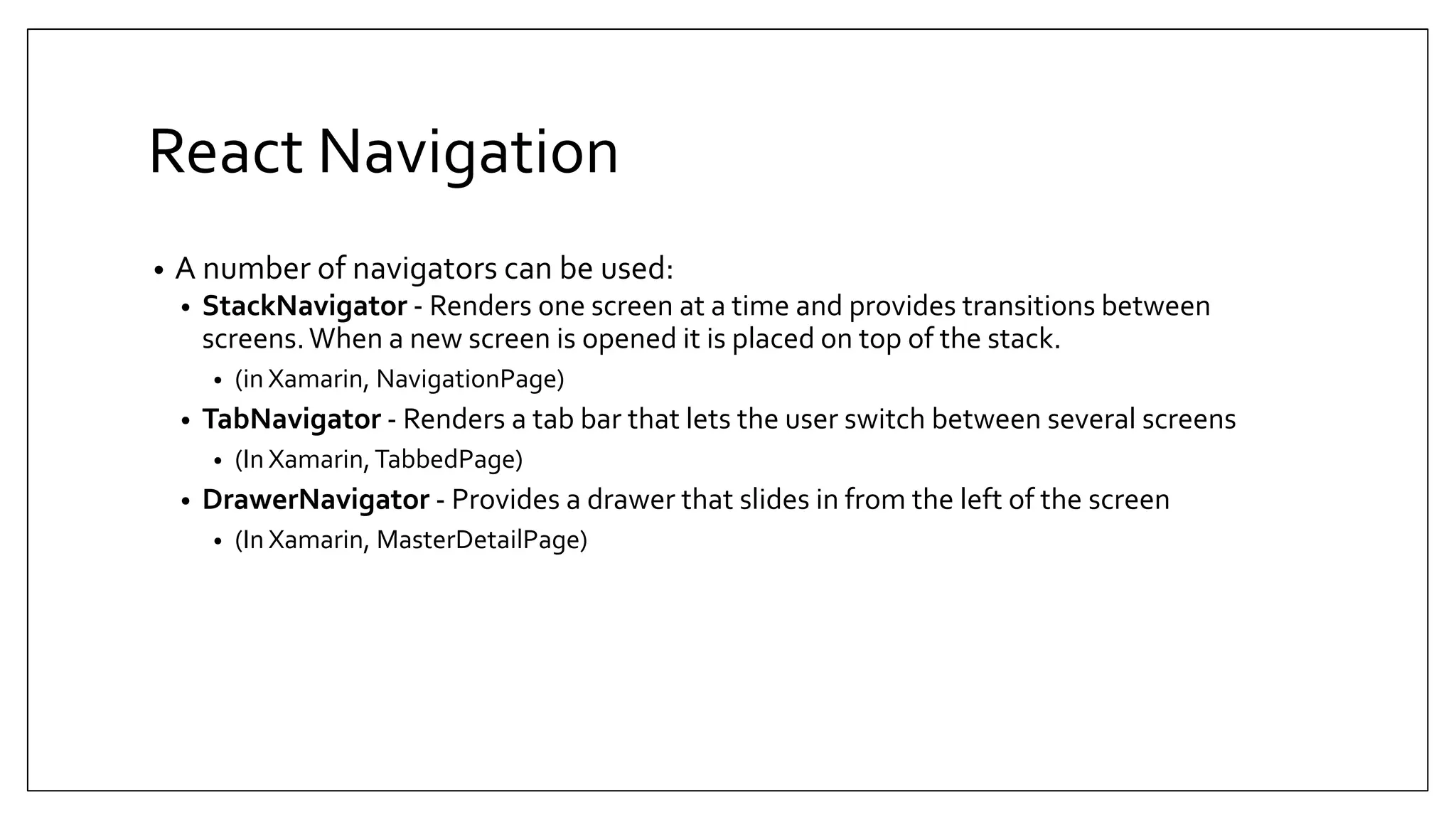 React Navigation • A number of navigators can be used: • StackNavigator - Renders one screen at a time and provides transitions between screens.When a new screen is opened it is placed on top of the stack. • (in Xamarin, NavigationPage) • TabNavigator - Renders a tab bar that lets the user switch between several screens • (In Xamarin,TabbedPage) • DrawerNavigator - Provides a drawer that slides in from the left of the screen • (In Xamarin, MasterDetailPage) 
