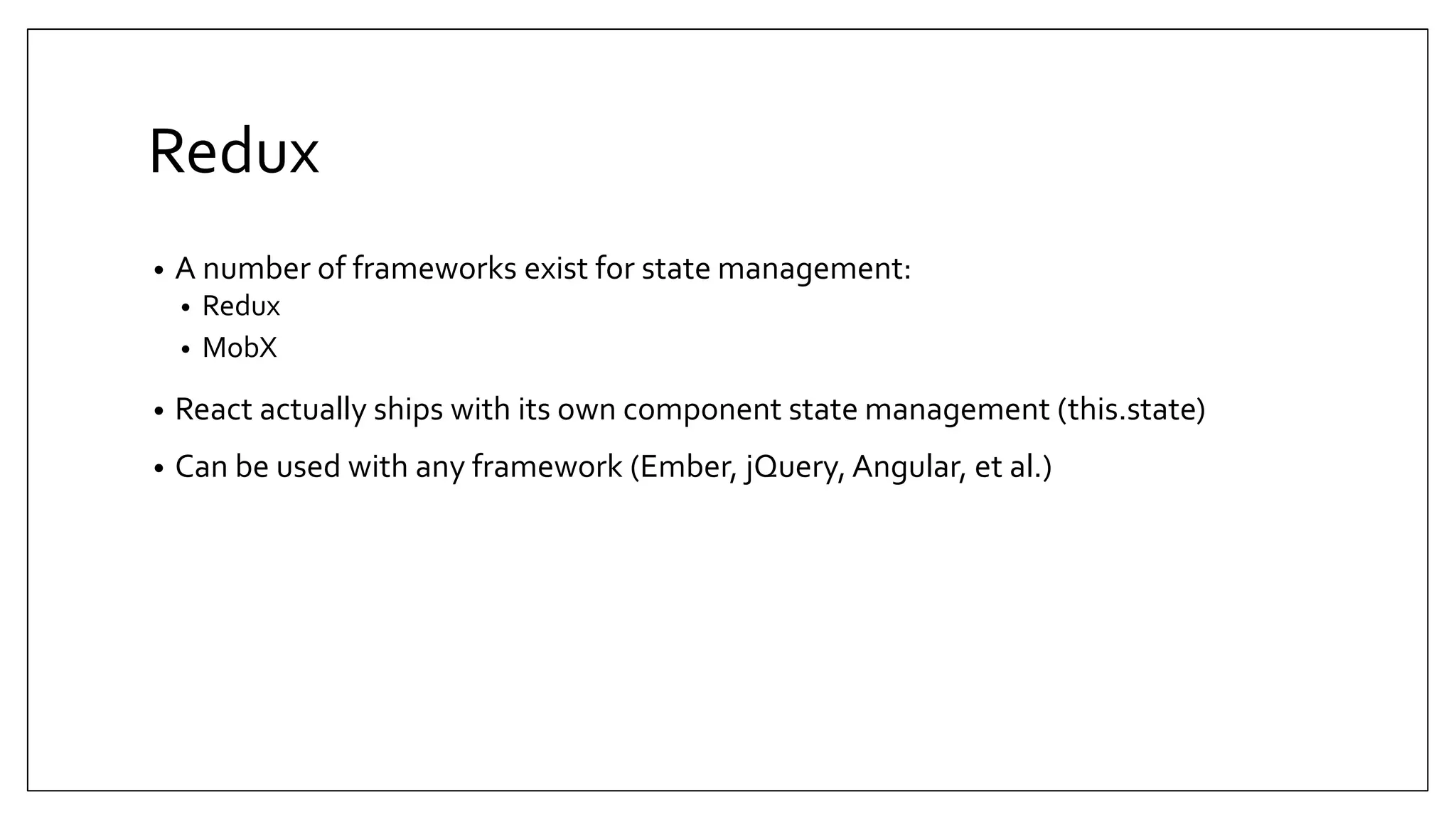 Redux • A number of frameworks exist for state management: • Redux • MobX • React actually ships with its own component state management (this.state) • Can be used with any framework (Ember, jQuery, Angular, et al.) 