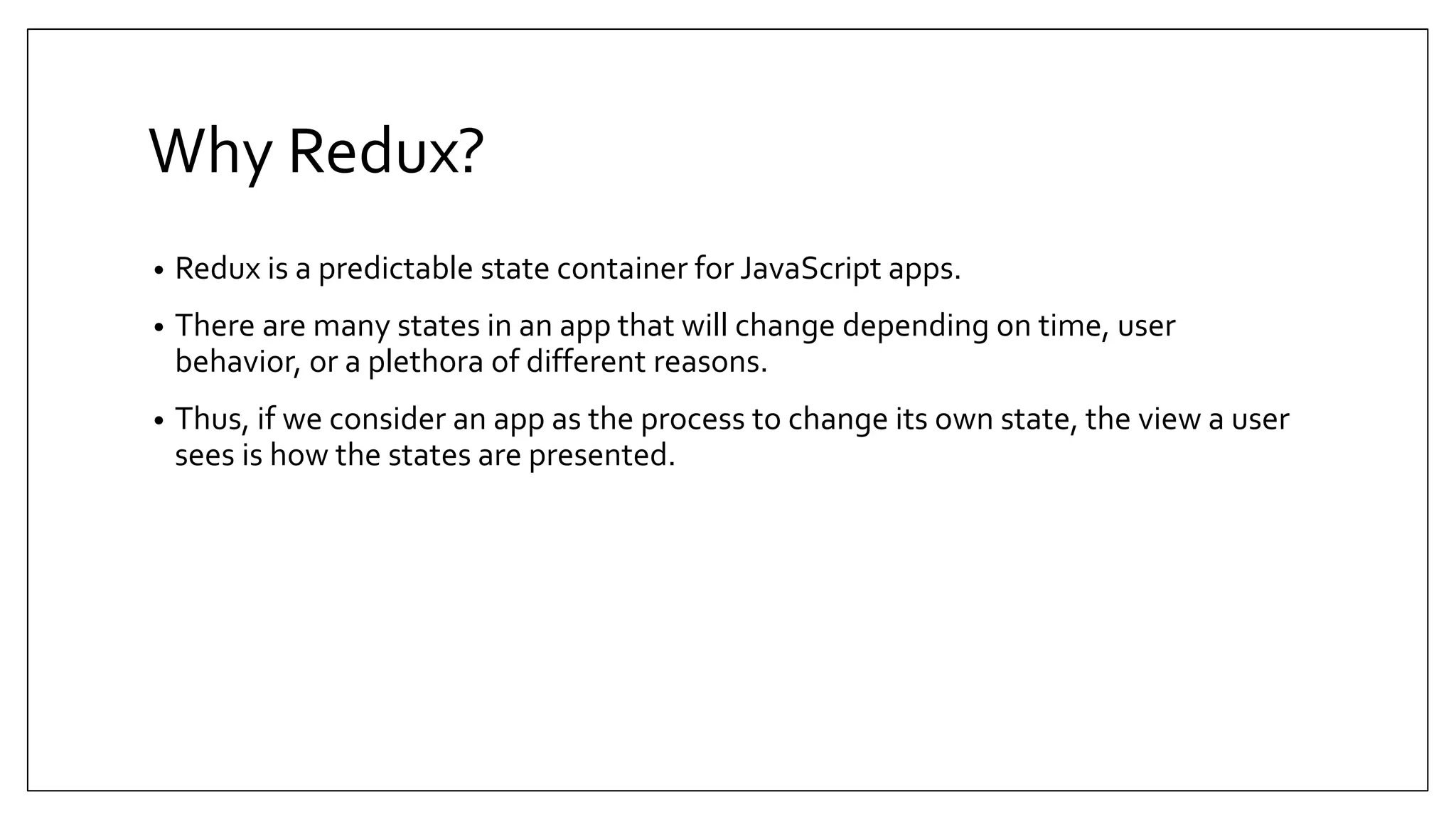 Why Redux? • Redux is a predictable state container for JavaScript apps. • There are many states in an app that will change depending on time, user behavior, or a plethora of different reasons. • Thus, if we consider an app as the process to change its own state, the view a user sees is how the states are presented. 