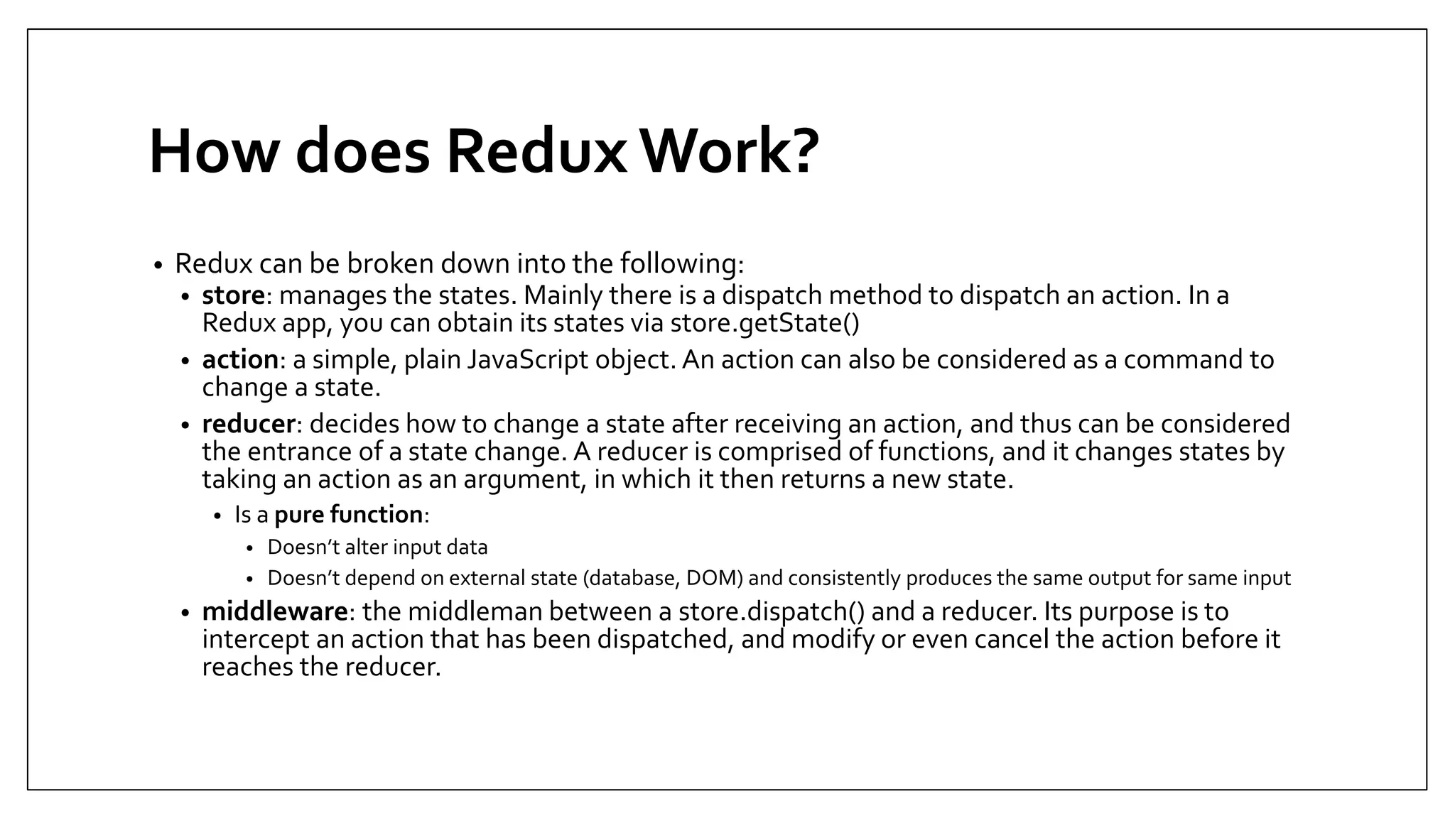 How does Redux Work? • Redux can be broken down into the following: • store: manages the states. Mainly there is a dispatch method to dispatch an action. In a Redux app, you can obtain its states via store.getState() • action: a simple, plain JavaScript object. An action can also be considered as a command to change a state. • reducer: decides how to change a state after receiving an action, and thus can be considered the entrance of a state change. A reducer is comprised of functions, and it changes states by taking an action as an argument, in which it then returns a new state. • Is a pure function: • Doesn’t alter input data • Doesn’t depend on external state (database, DOM) and consistently produces the same output for same input • middleware: the middleman between a store.dispatch() and a reducer. Its purpose is to intercept an action that has been dispatched, and modify or even cancel the action before it reaches the reducer. 